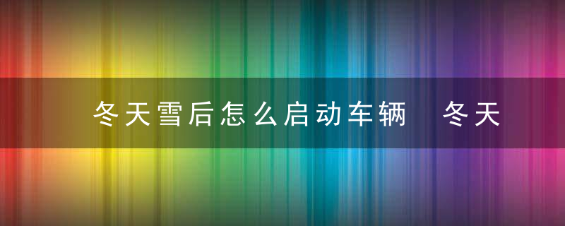 冬天雪后怎么启动车辆 冬天雪后如何启动车辆